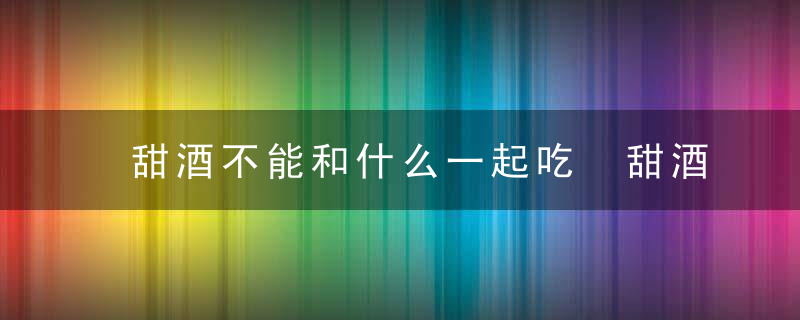 甜酒不能和什么一起吃 甜酒不能和哪些东西同吃